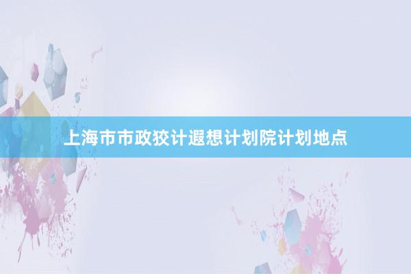 上海市市政狡计遐想计划院计划地点