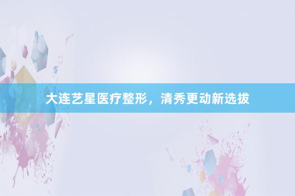 大连艺星医疗整形，清秀更动新选拔